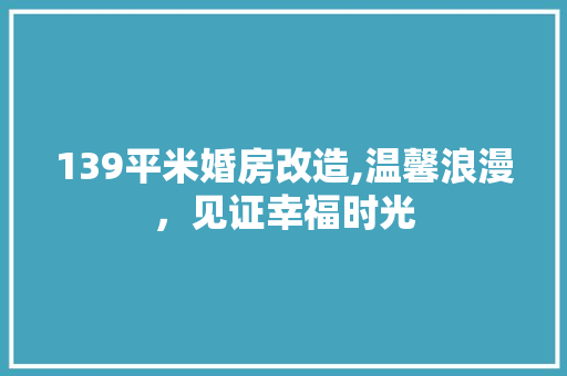 139平米婚房改造,温馨浪漫，见证幸福时光 MI家设计百科