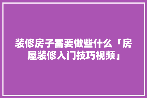 装修房子需要做些什么「房屋装修入门技巧视频」 装修房子需要做些什么「房屋装修入门技巧视频」 MI家设计百科