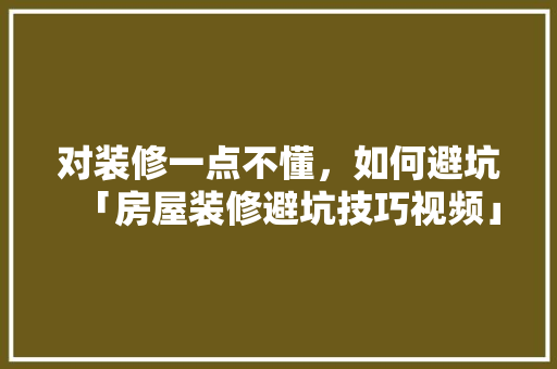 对装修一点不懂，如何避坑「房屋装修避坑技巧视频」 对装修一点不懂，如何避坑「房屋装修避坑技巧视频」 MI家设计指南