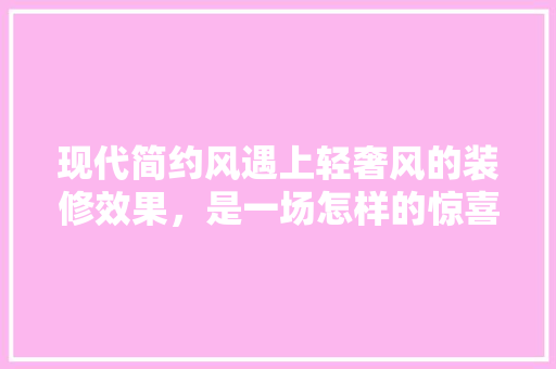 现代简约风遇上轻奢风的装修效果，是一场怎样的惊喜「轻奢风房屋装修技巧视频」 现代简约风遇上轻奢风的装修效果，是一场怎样的惊喜「轻奢风房屋装修技巧视频」 MI家设计百科