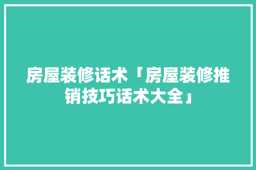 房屋装修话术「房屋装修推销技巧话术大全」 房屋装修话术「房屋装修推销技巧话术大全」 MI家设计指南