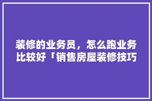 装修的业务员，怎么跑业务比较好「销售房屋装修技巧和方法」(装修公司业务员,怎么跑业务比较好)