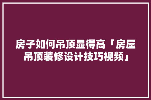 房子如何吊顶显得高「房屋吊顶装修设计技巧视频」 房子如何吊顶显得高「房屋吊顶装修设计技巧视频」 MI家公司推荐