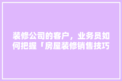 装修公司的客户，业务员如何把握「房屋装修销售技巧和话术」 装修公司的客户，业务员如何把握「房屋装修销售技巧和话术」 MI家公司推荐