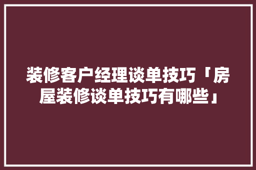装修客户经理谈单技巧「房屋装修谈单技巧有哪些」(家装客户经理谈单技巧)