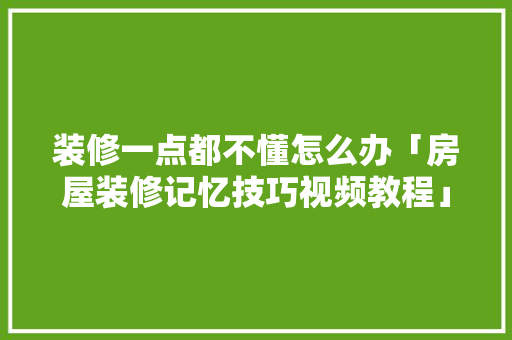 装修一点都不懂怎么办「房屋装修记忆技巧视频教程」 装修一点都不懂怎么办「房屋装修记忆技巧视频教程」 MI家设计指南
