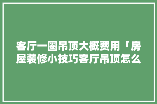 客厅一圈吊顶大概费用「房屋装修小技巧客厅吊顶怎么做」 MI家公司推荐 客厅一圈吊顶大概费用「房屋装修小技巧客厅吊顶怎么做」 客厅一圈吊顶大概费用「房屋装修小技巧客厅吊顶怎么做」 MI家公司推荐