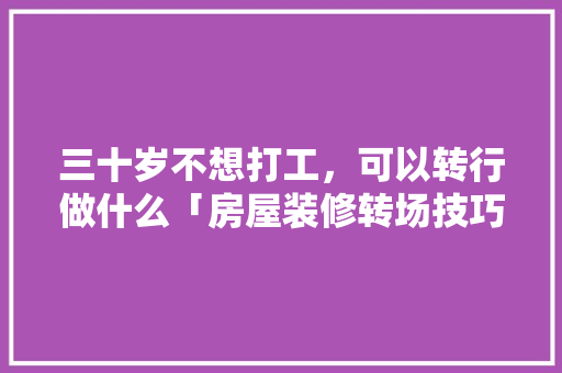 三十岁不想打工，可以转行做什么「房屋装修转场技巧有哪些呢」 三十岁不想打工，可以转行做什么「房屋装修转场技巧有哪些呢」 MI家设计百科