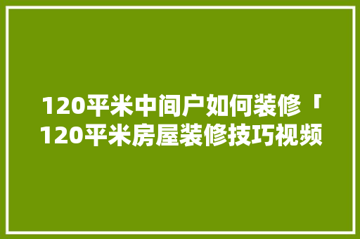 120平米中间户如何装修「120平米房屋装修技巧视频」 120平米中间户如何装修「120平米房屋装修技巧视频」 MI家公司推荐