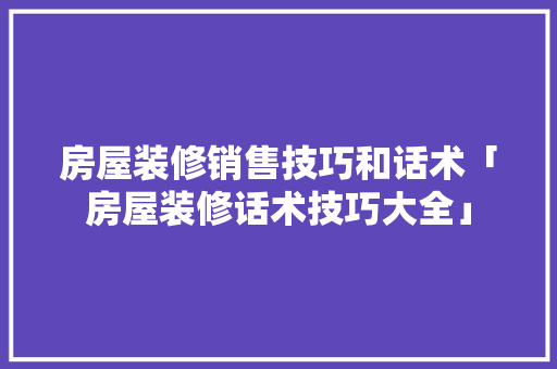 房屋装修销售技巧和话术「房屋装修话术技巧大全」 房屋装修销售技巧和话术「房屋装修话术技巧大全」 MI家设计百科