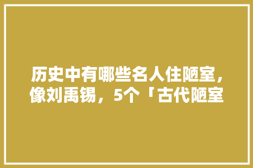 历史中有哪些名人住陋室，像刘禹锡，5个「古代陋室房屋装修技巧图片」 历史中有哪些名人住陋室，像刘禹锡，5个「古代陋室房屋装修技巧图片」 MI家装修攻略