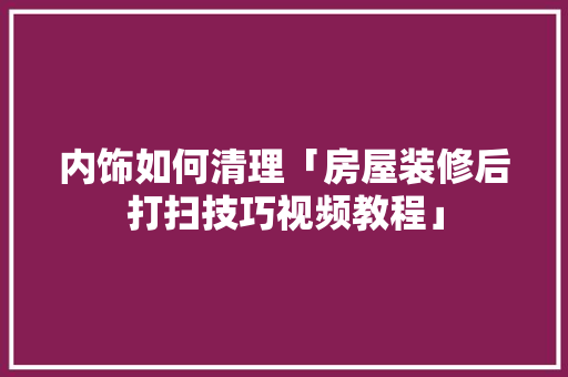 内饰如何清理「房屋装修后打扫技巧视频教程」 内饰如何清理「房屋装修后打扫技巧视频教程」 MI家装修经验