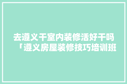 去遵义干室内装修活好干吗「遵义房屋装修技巧培训班」 去遵义干室内装修活好干吗「遵义房屋装修技巧培训班」 MI家公司推荐