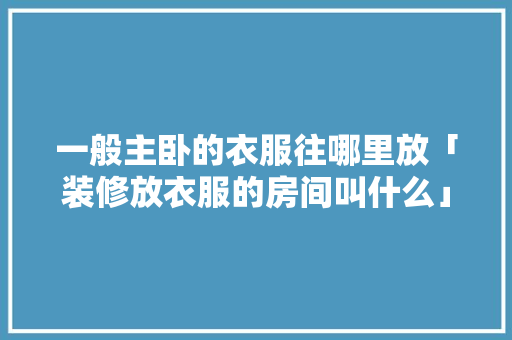 一般主卧的衣服往哪里放「装修放衣服的房间叫什么」 一般主卧的衣服往哪里放「装修放衣服的房间叫什么」 MI家装修攻略