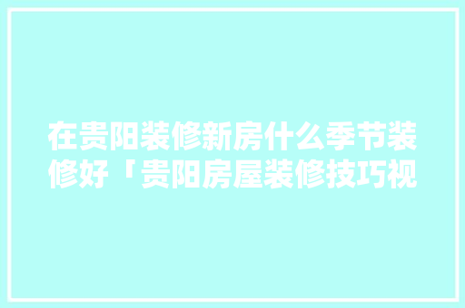 在贵阳装修新房什么季节装修好「贵阳房屋装修技巧视频」 在贵阳装修新房什么季节装修好「贵阳房屋装修技巧视频」 MI家装修攻略