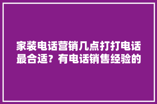 家装电话营销几点打打电话最合适？有电话销售经验的请进！要说为什么打电话的原因「房屋装修电话销售技巧和话术」