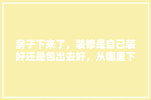 房子下来了，装修是自己装好还是包出去好，从哪里下手「房屋巧装修技巧有哪些」 房子下来了，装修是自己装好还是包出去好，从哪里下手「房屋巧装修技巧有哪些」 MI家装修攻略