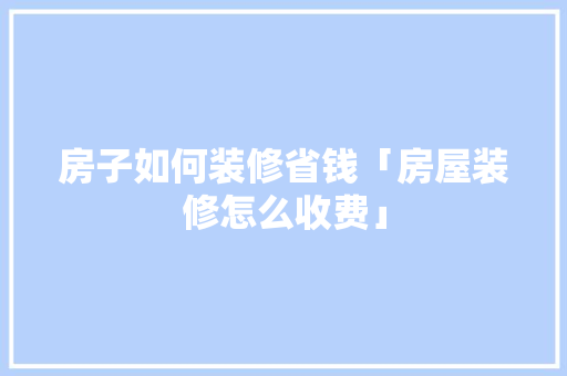 房子如何装修省钱「房屋装修怎么收费」 房子如何装修省钱「房屋装修怎么收费」 MI家装修经验