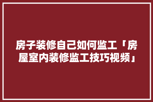 房子装修自己如何监工「房屋室内装修监工技巧视频」 房子装修自己如何监工「房屋室内装修监工技巧视频」 MI家装修攻略
