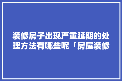 装修房子出现严重延期的处理方法有哪些呢「房屋装修方案和技巧有哪些」 装修房子出现严重延期的处理方法有哪些呢「房屋装修方案和技巧有哪些」 MI家设计指南