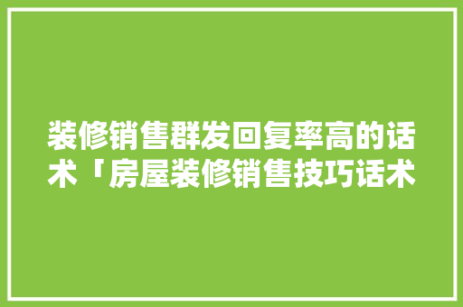装修销售群发回复率高的话术「房屋装修销售技巧话术大全」(装修群发什么信息给客户)