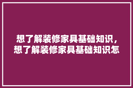 想了解装修家具基础知识，想了解装修家具基础知识怎么学。 想了解装修家具基础知识，想了解装修家具基础知识怎么学。 MI家装修经验