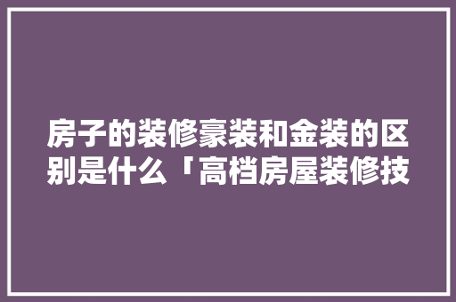 房子的装修豪装和金装的区别是什么「高档房屋装修技巧有哪些」 MI家设计指南 房子的装修豪装和金装的区别是什么「高档房屋装修技巧有哪些」 房子的装修豪装和金装的区别是什么「高档房屋装修技巧有哪些」 MI家设计指南