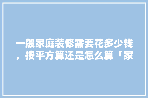 一般家庭装修需要花多少钱，按平方算还是怎么算「家庭房屋装修技巧视频」 一般家庭装修需要花多少钱，按平方算还是怎么算「家庭房屋装修技巧视频」 MI家设计百科