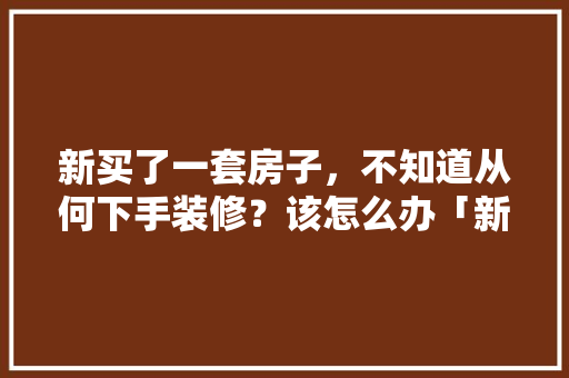新买了一套房子,不知道从何下手装修?该怎么办「新买房屋装修技巧及方法视频」 MI家装修攻略 新买了一套房子,不知道从何下手装修?该怎么办「新买房屋装修技巧及方法视频」 新买了一套房子,不知道从何下手装修?该怎么办「新买房屋装修技巧及方法视频」 MI家装修攻略