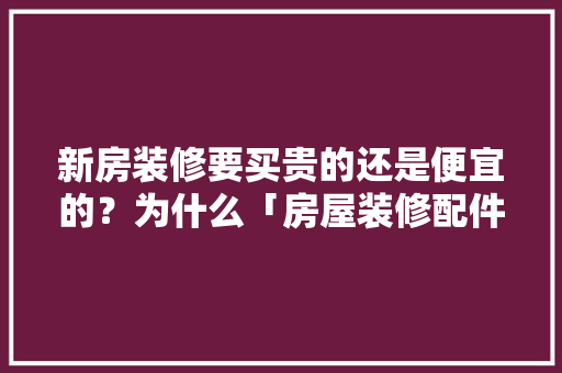 新房装修要买贵的还是便宜的？为什么「房屋装修配件购买技巧和方法」 新房装修要买贵的还是便宜的？为什么「房屋装修配件购买技巧和方法」 MI家公司推荐