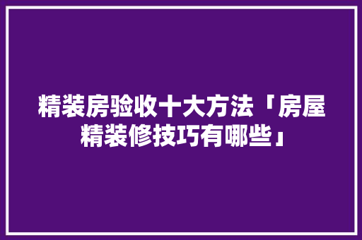 精装房验收十大方法「房屋精装修技巧有哪些」 精装房验收十大方法「房屋精装修技巧有哪些」 MI家公司推荐