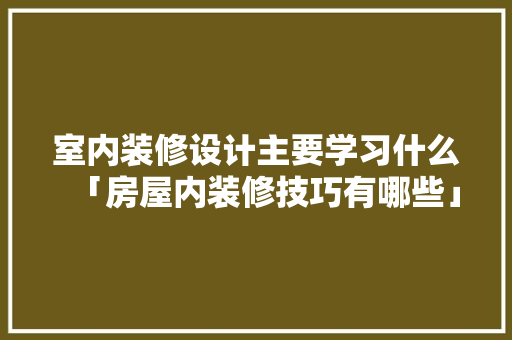 室内装修设计主要学习什么「房屋内装修技巧有哪些」 室内装修设计主要学习什么「房屋内装修技巧有哪些」 MI家装修经验