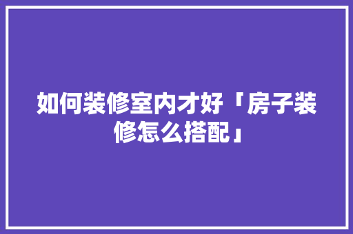 如何装修室内才好「房子装修怎么搭配」 如何装修室内才好「房子装修怎么搭配」 MI家公司推荐
