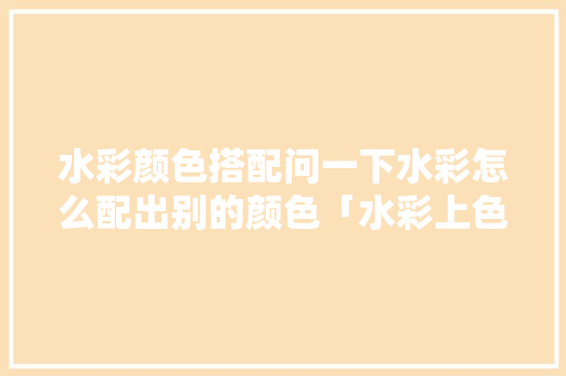水彩颜色搭配问一下水彩怎么配出别的颜色「水彩上色技巧房屋装修效果图」 水彩颜色搭配问一下水彩怎么配出别的颜色「水彩上色技巧房屋装修效果图」 MI家公司推荐