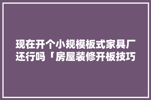 现在开个小规模板式家具厂还行吗「房屋装修开板技巧和方法视频」 现在开个小规模板式家具厂还行吗「房屋装修开板技巧和方法视频」 MI家公司推荐
