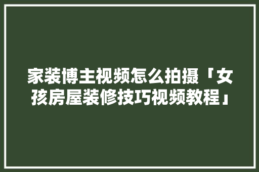 家装博主视频怎么拍摄「女孩房屋装修技巧视频教程」 家装博主视频怎么拍摄「女孩房屋装修技巧视频教程」 MI家装修攻略