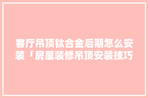 客厅吊顶钛合金后期怎么安装「房屋装修吊顶安装技巧视频」 客厅吊顶钛合金后期怎么安装「房屋装修吊顶安装技巧视频」 MI家公司推荐