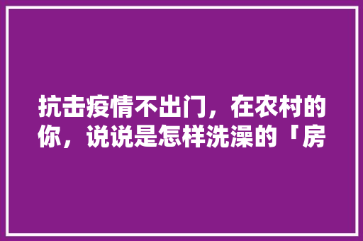 抗击疫情不出门，在农村的你，说说是怎样洗澡的「房屋装修技巧文字版图片大全」 抗击疫情不出门，在农村的你，说说是怎样洗澡的「房屋装修技巧文字版图片大全」 MI家装修经验