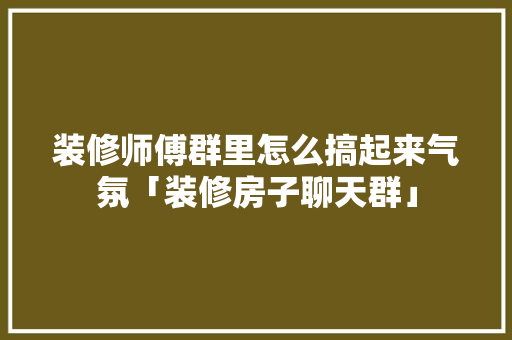 装修师傅群里怎么搞起来气氛「装修房子聊天群」