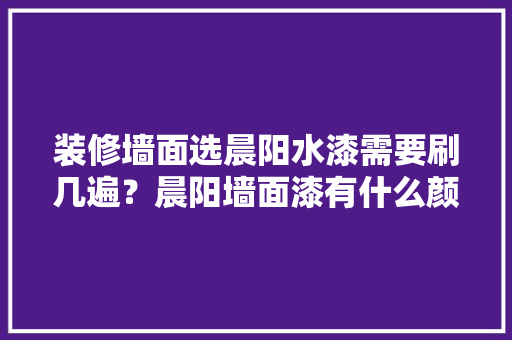装修墙面选晨阳水漆需要刷几遍?晨阳墙面漆有什么颜色可以选「房屋装修漆选色技巧图解视频」 MI家公司推荐 装修墙面选晨阳水漆需要刷几遍?晨阳墙面漆有什么颜色可以选「房屋装修漆选色技巧图解视频」 装修墙面选晨阳水漆需要刷几遍?晨阳墙面漆有什么颜色可以选「房屋装修漆选色技巧图解视频」 MI家公司推荐