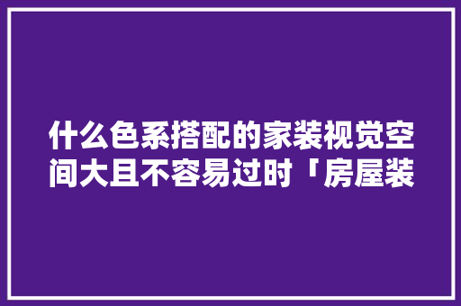 什么色系搭配的家装视觉空间大且不容易过时「房屋装修色系搭配技巧图片」