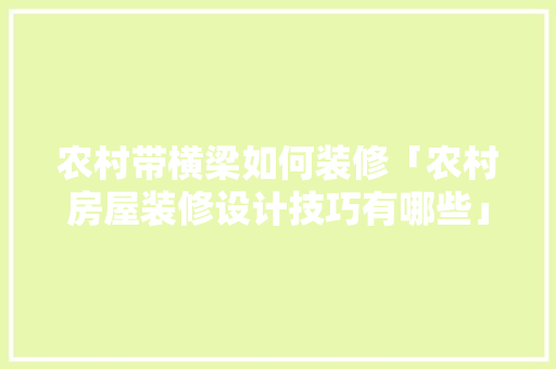 农村带横梁如何装修「农村房屋装修设计技巧有哪些」 MI家公司推荐 农村带横梁如何装修「农村房屋装修设计技巧有哪些」 农村带横梁如何装修「农村房屋装修设计技巧有哪些」 MI家公司推荐