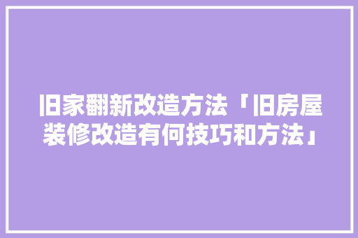 旧家翻新改造方法「旧房屋装修改造有何技巧和方法」 MI家设计百科 旧家翻新改造方法「旧房屋装修改造有何技巧和方法」 旧家翻新改造方法「旧房屋装修改造有何技巧和方法」 MI家设计百科
