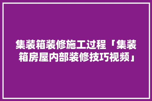 集装箱装修施工过程「集装箱房屋内部装修技巧视频」 集装箱装修施工过程「集装箱房屋内部装修技巧视频」 MI家公司推荐
