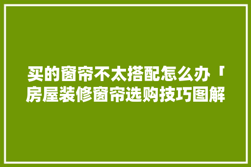 买的窗帘不太搭配怎么办「房屋装修窗帘选购技巧图解」 买的窗帘不太搭配怎么办「房屋装修窗帘选购技巧图解」 MI家装修攻略