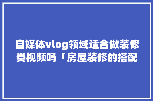 自媒体vlog领域适合做装修类视频吗「房屋装修的搭配技巧视频教程」 自媒体vlog领域适合做装修类视频吗「房屋装修的搭配技巧视频教程」 MI家设计百科