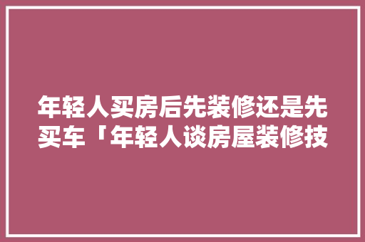 年轻人买房后先装修还是先买车「年轻人谈房屋装修技巧怎么说」