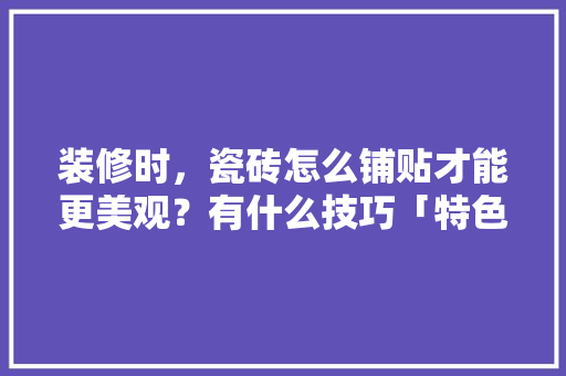 装修时，瓷砖怎么铺贴才能更美观？有什么技巧「特色房屋装修小技巧视频教程」 装修时，瓷砖怎么铺贴才能更美观？有什么技巧「特色房屋装修小技巧视频教程」 MI家设计百科