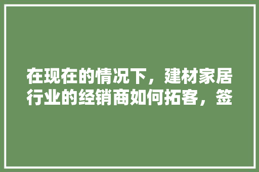 在现在的情况下，建材家居行业的经销商如何拓客，签单「房屋装修推销技巧视频教程」 在现在的情况下，建材家居行业的经销商如何拓客，签单「房屋装修推销技巧视频教程」 MI家装修经验
