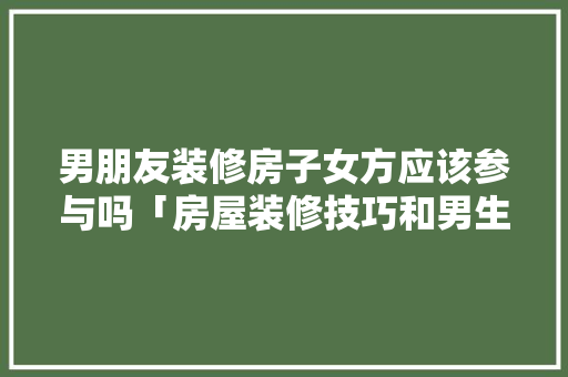 男朋友装修房子女方应该参与吗「房屋装修技巧和男生有关系吗」 男朋友装修房子女方应该参与吗「房屋装修技巧和男生有关系吗」 MI家装修攻略